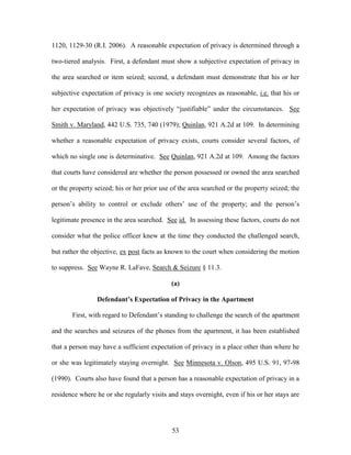 1120, 1129-30 (R.I. 2006). A reasonable expectation of privacy is determined through a

two-tiered analysis. First, a defendant must show a subjective expectation of privacy in

the area searched or item seized; second, a defendant must demonstrate that his or her

subjective expectation of privacy is one society recognizes as reasonable, i.e. that his or

her expectation of privacy was objectively ―justifiable‖ under the circumstances. See

Smith v. Maryland, 442 U.S. 735, 740 (1979); Quinlan, 921 A.2d at 109. In determining

whether a reasonable expectation of privacy exists, courts consider several factors, of

which no single one is determinative. See Quinlan, 921 A.2d at 109. Among the factors

that courts have considered are whether the person possessed or owned the area searched

or the property seized; his or her prior use of the area searched or the property seized; the

person‘s ability to control or exclude others‘ use of the property; and the person‘s

legitimate presence in the area searched. See id. In assessing these factors, courts do not

consider what the police officer knew at the time they conducted the challenged search,

but rather the objective, ex post facts as known to the court when considering the motion

to suppress. See Wayne R. LaFave, Search & Seizure § 11.3.

                                            (a)

                 Defendant’s Expectation of Privacy in the Apartment

       First, with regard to Defendant‘s standing to challenge the search of the apartment

and the searches and seizures of the phones from the apartment, it has been established

that a person may have a sufficient expectation of privacy in a place other than where he

or she was legitimately staying overnight. See Minnesota v. Olson, 495 U.S. 91, 97-98

(1990). Courts also have found that a person has a reasonable expectation of privacy in a

residence where he or she regularly visits and stays overnight, even if his or her stays are




                                             53
 