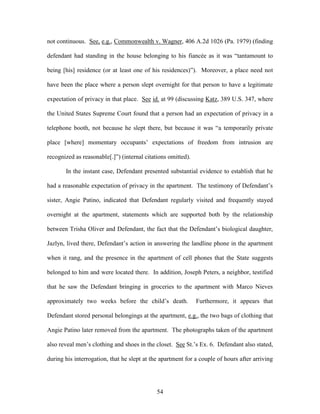 not continuous. See, e.g., Commonwealth v. Wagner, 406 A.2d 1026 (Pa. 1979) (finding

defendant had standing in the house belonging to his fiancée as it was ―tantamount to

being [his] residence (or at least one of his residences)‖). Moreover, a place need not

have been the place where a person slept overnight for that person to have a legitimate

expectation of privacy in that place. See id. at 99 (discussing Katz, 389 U.S. 347, where

the United States Supreme Court found that a person had an expectation of privacy in a

telephone booth, not because he slept there, but because it was ―a temporarily private

place [where] momentary occupants‘ expectations of freedom from intrusion are

recognized as reasonable[.]‖) (internal citations omitted).

       In the instant case, Defendant presented substantial evidence to establish that he

had a reasonable expectation of privacy in the apartment. The testimony of Defendant‘s

sister, Angie Patino, indicated that Defendant regularly visited and frequently stayed

overnight at the apartment, statements which are supported both by the relationship

between Trisha Oliver and Defendant, the fact that the Defendant‘s biological daughter,

Jazlyn, lived there, Defendant‘s action in answering the landline phone in the apartment

when it rang, and the presence in the apartment of cell phones that the State suggests

belonged to him and were located there. In addition, Joseph Peters, a neighbor, testified

that he saw the Defendant bringing in groceries to the apartment with Marco Nieves

approximately two weeks before the child‘s death.             Furthermore, it appears that

Defendant stored personal belongings at the apartment, e.g., the two bags of clothing that

Angie Patino later removed from the apartment. The photographs taken of the apartment

also reveal men‘s clothing and shoes in the closet. See St.‘s Ex. 6. Defendant also stated,

during his interrogation, that he slept at the apartment for a couple of hours after arriving




                                             54
 