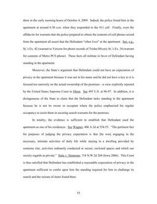 there in the early morning hours of October 4, 2009. Indeed, the police found him in the

apartment at around 6:30 a.m. when they responded to the 911 call. Finally, even the

affidavits for warrants that the police prepared to obtain the contents of cell phones seized

from the apartment all assert that the Defendant ―often lives‖ at the apartment. See, e.g.,

St.‘s Ex. 42 (warrant to Verizon for phone records of Trisha Oliver); St.‘s Ex. 34 (warrant

for contents of Metro PCS phone). These facts all militate in favor of Defendant having

standing in the apartment.

       Moreover, the State‘s argument that Defendant could not have an expectation of

privacy in the apartment because it was not in his name and he did not have a key to it is

focused too narrowly on the actual ownership of the premises—a view explicitly rejected

by the United States Supreme Court in Olson. See 495 U.S. at 96-97. In addition, it is

disingenuous of the State to claim that the Defendant lacks standing in the apartment

because he is not its owner or occupant where the police emphasized his regular

occupancy to assist them in securing search warrants for the premises.

       In totality, the evidence is sufficient to establish that Defendant used the

apartment as one of his residences. See Wagner, 406 A.2d at 554-55. ―The pertinent fact

for purposes of judging the privacy expectation is that [he was] engaging in the

necessary, intimate activities of daily life while staying in a dwelling provided by

someone else, activities ordinarily conducted in secure, enclosed spaces and which our

society regards as private.‖ State v. Simmons, 714 N.W.2d 264 (Iowa 2006). This Court

is thus satisfied that Defendant has established a reasonable expectation of privacy in the

apartment sufficient to confer upon him the standing required for him to challenge its

search and the seizure of items found there.




                                               55
 