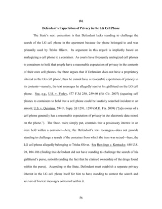 (b)

              Defendant’s Expectation of Privacy in the LG Cell Phone

       The State‘s next contention is that Defendant lacks standing to challenge the

search of the LG cell phone in the apartment because the phone belonged to and was

primarily used by Trisha Oliver. Its argument in this regard is impliedly based on

analogizing a cell phone to a container. As courts have frequently analogized cell phones

to containers to hold that people have a reasonable expectation of privacy in the contents

of their own cell phones, the State argues that if Defendant does not have a proprietary

interest in the LG cell phone, then he cannot have a reasonable expectation of privacy in

its contents—namely, the text messages he allegedly sent to his girlfriend on the LG cell

phone. See, e.g., U.S. v. Finley, 477 F.3d 250, 259-60 (5th Cir. 2007) (equating cell

phones to containers to hold that a cell phone could be lawfully searched incident to an

arrest); U.S. v. Quintana, 594 F. Supp. 2d 1291, 1299 (M.D. Fla. 2009) (―[a]n owner of a

cell phone generally has a reasonable expectation of privacy in the electronic data stored

on the phone.‖). The State, more simply put, contends that a possessory interest in an

item held within a container—here, the Defendant‘s text messages—does not provide

standing to challenge a search of the container from which the item was seized—here, the

LG cell phone allegedly belonging to Trisha Oliver. See Rawlings v. Kentucky, 448 U.S.

98, 104-106 (finding that defendant did not have standing to challenge the search of his

girlfriend‘s purse, notwithstanding the fact that he claimed ownership of the drugs found

within the purse). According to the State, Defendant must establish a separate privacy

interest in the LG cell phone itself for him to have standing to contest the search and

seizure of his text messages contained within it.




                                            56
 