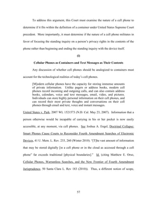 To address this argument, this Court must examine the nature of a cell phone to

determine if it fits within the definition of a container under United States Supreme Court

precedent. More importantly, it must determine if the nature of a cell phone militates in

favor of focusing the standing inquiry on a person‘s privacy rights in the contents of the

phone rather than beginning and ending the standing inquiry with the device itself.

                                             (i)

        Cellular Phones as Containers and Text Messages as Their Contents

       Any discussion of whether cell phones should be analogized to containers must

account for the technological realities of today‘s cell phones.

       [M]odern cellular phones have the capacity for storing immense amounts
       of private information. Unlike pagers or address books, modern cell
       phones record incoming and outgoing calls, and can also contain address
       books, calendars, voice and text messages, email, video, and pictures.
       Individuals can store highly personal information on their cell phones, and
       can record their most private thoughts and conversations on their cell
       phones through email and text, voice and instant messages.

United States v. Park, 2007 WL 1521573 (N.D. Cal. May 23, 2007). Information that a

person otherwise would be incapable of carrying in his or her pocket is now easily

accessible, at any moment, via cell phones. See Joshua A. Engel, Doctrinal Collapse:

Smart Phones Cause Courts to Reconsider Fourth Amendment Searches of Electronic

Devices, 41 U. Mem. L. Rev. 233, 260 (Winter 2010). ―[T]he vast amount of information

that may be stored digitally [in a cell phone or in the cloud as accessed through a cell

phone‖ far exceeds traditional [physical boundaries].‖ Id. (citing Matthew E. Orso,

Cellular Phones, Warrantless Searches, and the New Frontier of Fourth Amendment

Jurisprudence, 50 Santa Clara L. Rev 183 (2010)). Thus, a different notion of scope,




                                             57
 