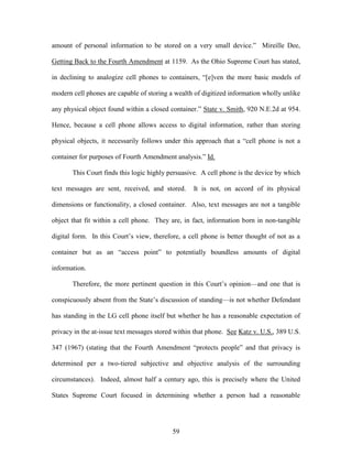 amount of personal information to be stored on a very small device.‖ Mireille Dee,

Getting Back to the Fourth Amendment at 1159. As the Ohio Supreme Court has stated,

in declining to analogize cell phones to containers, ―[e]ven the more basic models of

modern cell phones are capable of storing a wealth of digitized information wholly unlike

any physical object found within a closed container.‖ State v. Smith, 920 N.E.2d at 954.

Hence, because a cell phone allows access to digital information, rather than storing

physical objects, it necessarily follows under this approach that a ―cell phone is not a

container for purposes of Fourth Amendment analysis.‖ Id.

       This Court finds this logic highly persuasive. A cell phone is the device by which

text messages are sent, received, and stored.      It is not, on accord of its physical

dimensions or functionality, a closed container. Also, text messages are not a tangible

object that fit within a cell phone. They are, in fact, information born in non-tangible

digital form. In this Court‘s view, therefore, a cell phone is better thought of not as a

container but as an ―access point‖ to potentially boundless amounts of digital

information.

       Therefore, the more pertinent question in this Court‘s opinion—and one that is

conspicuously absent from the State‘s discussion of standing—is not whether Defendant

has standing in the LG cell phone itself but whether he has a reasonable expectation of

privacy in the at-issue text messages stored within that phone. See Katz v. U.S., 389 U.S.

347 (1967) (stating that the Fourth Amendment ―protects people‖ and that privacy is

determined per a two-tiered subjective and objective analysis of the surrounding

circumstances). Indeed, almost half a century ago, this is precisely where the United

States Supreme Court focused in determining whether a person had a reasonable




                                           59
 