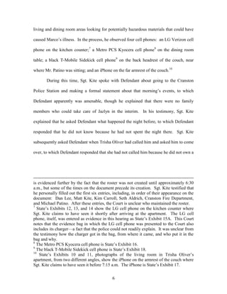 living and dining room areas looking for potentially hazardous materials that could have

caused Marco‘s illness. In the process, he observed four cell phones: an LG Verizon cell

phone on the kitchen counter;7 a Metro PCS Kyocera cell phone8 on the dining room

table; a black T-Mobile Sidekick cell phone9 on the back headrest of the couch, near

where Mr. Patino was sitting; and an iPhone on the far armrest of the couch.10

       During this time, Sgt. Kite spoke with Defendant about going to the Cranston

Police Station and making a formal statement about that morning‘s events, to which

Defendant apparently was amenable, though he explained that there were no family

members who could take care of Jazlyn in the interim. In his testimony, Sgt. Kite

explained that he asked Defendant what happened the night before, to which Defendant

responded that he did not know because he had not spent the night there. Sgt. Kite

subsequently asked Defendant when Trisha Oliver had called him and asked him to come

over, to which Defendant responded that she had not called him because he did not own a




is evidenced further by the fact that the roster was not created until approximately 6:30
a.m., but some of the times on the document precede its creation. Sgt. Kite testified that
he personally filled out the first six entries, including, in order of their appearance on the
document: Dan Lee, Matt Kite, Kim Carroll, Seth Aldrich, Cranston Fire Department,
and Michael Patino. After these entries, the Court is unclear who maintained the roster.
7
   State‘s Exhibits 12, 13, and 14 show the LG cell phone on the kitchen counter where
Sgt. Kite claims to have seen it shortly after arriving at the apartment. The LG cell
phone, itself, was entered as evidence in this hearing as State‘s Exhibit 15A. This Court
notes that the evidence bag in which the LG cell phone was presented to the Court also
includes its charger—a fact that the police could not readily explain. It was unclear from
the testimony how the charger got in the bag, from where it came, and who put it in the
bag and why.
8
  The Metro PCS Kyocera cell phone is State‘s Exhibit 16.
9
  The black T-Mobile Sidekick cell phone is State‘s Exhibit 18.
10
    State‘s Exhibits 10 and 11, photographs of the living room in Trisha Oliver‘s
apartment, from two different angles, show the iPhone on the armrest of the couch where
Sgt. Kite claims to have seen it before 7:15 a.m. The iPhone is State‘s Exhibit 17.


                                              6
 