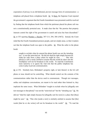 expectation of privacy in an old-fashioned, pre-text message form of communication—a

telephone call placed from a telephone booth. Id. In Katz, the Supreme Court rejected

the government‘s argument that the Fourth Amendment issue presented could be resolved

by finding that the telephone booth from which the petitioner placed his phone call was

not a constitutionally protected area. It made clear that the ―the premise that property

interests control the right of the government to search and seize has been discredited.‖

Id. at 353 (quoting Warden v. Hayden, 387 U.S. 294, 304 (1967)). Instead, the Court

ruled that the Fourth Amendment protects people, and not simply areas, so that it matters

not that the telephone booth was open to the public. Id. What the caller in the phone

booth

        sought to exclude when he entered the phone booth was not the intruding
        eye—it was the uninvited ear. He did not shed his right simply because he
        made his calls from a place where he might be seen . . . . One who
        place[s] a call is surely entitled to assume that the words he utters into the
        mouthpiece will not be broadcast to the world. To read the Constitution
        more narrowly is to ignore the vital role that the public telephone has
        come to play in private communication.

Id. at 352. Similarly here, Defendant‘s property right, or lack thereof, in the LG cell

phone at issue should not be controlling. What should control are the contents of the

communications rather than the device used to communicate. Though text messages,

unlike oral telephone conversations, are meant to be read rather then listened to, they

implicate the same issues. What Defendant ―sought to exclude when he [allegedly sent

text messages to that phone]‖ was not the ―uninvited ear‖ but the ―intruding eye.‖ Id. He

did not ―shed his right simply because he [allegedly sent his texts] to a place that [they]

might be seen.‖ Id. ―One who [sends a text] is similarly entitled to assume that [the]

words [that he or she writes] will not be broadcast to the world.‖ Id. ―To read the




                                             60
 