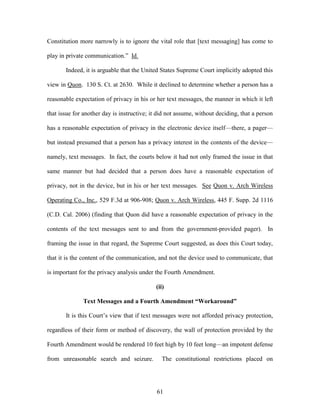 Constitution more narrowly is to ignore the vital role that [text messaging] has come to

play in private communication.‖ Id.

       Indeed, it is arguable that the United States Supreme Court implicitly adopted this

view in Quon. 130 S. Ct. at 2630. While it declined to determine whether a person has a

reasonable expectation of privacy in his or her text messages, the manner in which it left

that issue for another day is instructive; it did not assume, without deciding, that a person

has a reasonable expectation of privacy in the electronic device itself—there, a pager—

but instead presumed that a person has a privacy interest in the contents of the device—

namely, text messages. In fact, the courts below it had not only framed the issue in that

same manner but had decided that a person does have a reasonable expectation of

privacy, not in the device, but in his or her text messages. See Quon v. Arch Wireless

Operating Co., Inc., 529 F.3d at 906-908; Quon v. Arch Wireless, 445 F. Supp. 2d 1116

(C.D. Cal. 2006) (finding that Quon did have a reasonable expectation of privacy in the

contents of the text messages sent to and from the government-provided pager). In

framing the issue in that regard, the Supreme Court suggested, as does this Court today,

that it is the content of the communication, and not the device used to communicate, that

is important for the privacy analysis under the Fourth Amendment.

                                            (ii)

              Text Messages and a Fourth Amendment “Workaround”

       It is this Court‘s view that if text messages were not afforded privacy protection,

regardless of their form or method of discovery, the wall of protection provided by the

Fourth Amendment would be rendered 10 feet high by 10 feet long—an impotent defense

from unreasonable search and seizure.          The constitutional restrictions placed on




                                             61
 