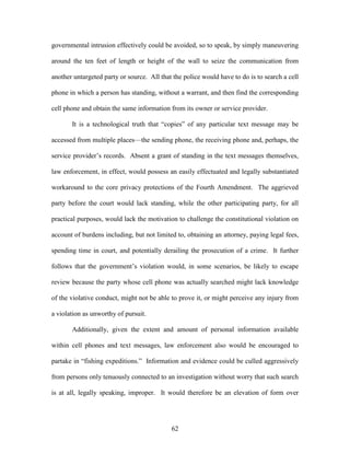 governmental intrusion effectively could be avoided, so to speak, by simply maneuvering

around the ten feet of length or height of the wall to seize the communication from

another untargeted party or source. All that the police would have to do is to search a cell

phone in which a person has standing, without a warrant, and then find the corresponding

cell phone and obtain the same information from its owner or service provider.

       It is a technological truth that ―copies‖ of any particular text message may be

accessed from multiple places—the sending phone, the receiving phone and, perhaps, the

service provider‘s records. Absent a grant of standing in the text messages themselves,

law enforcement, in effect, would possess an easily effectuated and legally substantiated

workaround to the core privacy protections of the Fourth Amendment. The aggrieved

party before the court would lack standing, while the other participating party, for all

practical purposes, would lack the motivation to challenge the constitutional violation on

account of burdens including, but not limited to, obtaining an attorney, paying legal fees,

spending time in court, and potentially derailing the prosecution of a crime. It further

follows that the government‘s violation would, in some scenarios, be likely to escape

review because the party whose cell phone was actually searched might lack knowledge

of the violative conduct, might not be able to prove it, or might perceive any injury from

a violation as unworthy of pursuit.

       Additionally, given the extent and amount of personal information available

within cell phones and text messages, law enforcement also would be encouraged to

partake in ―fishing expeditions.‖ Information and evidence could be culled aggressively

from persons only tenuously connected to an investigation without worry that such search

is at all, legally speaking, improper. It would therefore be an elevation of form over




                                            62
 