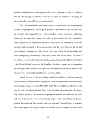 substance—ignoring the technological realities of text messages—to view a cell phone

and the text messages it contains as one and the same for purposes of analyzing an

expectation of privacy sufficient to confer standing.

       This Court does not idly posit this concept of a ―workaround‖ and the prospect of

a covert fishing expedition. Indeed, given the state of the evidence in this case, that may

be precisely what happened here.        Notwithstanding a near month-long evidentiary

hearing and the parade of Cranston police officers who testified, this Court knows little

more today than it did before the suppression hearing about the whereabouts of the text

messages that correspond to those text messages that the police found on the LG cell

phone allegedly belonging to Trisha Oliver. The State claims that the Defendant sent

those corresponding text messages to the LG cell phone from his cell phone. Yet, there is

no evidence before this Court that the cell phones in evidence attributed to the Defendant

—the Metro PCS cell phone and the T-Mobile cell phone—contain the corresponding

text messages or that those text messages could have been seen on the cell phones at the

time the police seized and searched them on October 4, 2009.

       Indeed, the way in which the police handled the evidence in this case suggests

that they have so compromised its integrity that it may not be possible to determine what

text message evidence was on the Metro PCS and T-Mobile cell phones and visible at the

time the police seized and searched them. After the police seized these two cell phones,

they literally ―pocketed‖ the evidence, carrying them between the station and the scene

and even to the house of the warrant-signing Judge. They searched the cell phones,

charged them and used them to make calls, and ultimately ―secured‖ them in unsealed,

little brown paper lunch bags, counter to protocol, with no attempt to ensure their




                                            63
 
