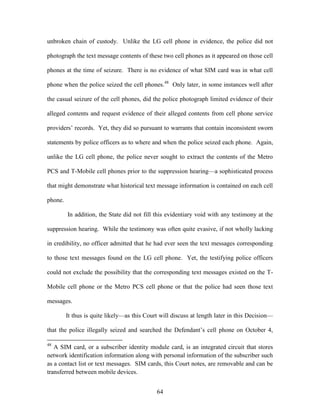 unbroken chain of custody. Unlike the LG cell phone in evidence, the police did not

photograph the text message contents of these two cell phones as it appeared on those cell

phones at the time of seizure. There is no evidence of what SIM card was in what cell

phone when the police seized the cell phones.48 Only later, in some instances well after

the casual seizure of the cell phones, did the police photograph limited evidence of their

alleged contents and request evidence of their alleged contents from cell phone service

providers‘ records. Yet, they did so pursuant to warrants that contain inconsistent sworn

statements by police officers as to where and when the police seized each phone. Again,

unlike the LG cell phone, the police never sought to extract the contents of the Metro

PCS and T-Mobile cell phones prior to the suppression hearing—a sophisticated process

that might demonstrate what historical text message information is contained on each cell

phone.

         In addition, the State did not fill this evidentiary void with any testimony at the

suppression hearing. While the testimony was often quite evasive, if not wholly lacking

in credibility, no officer admitted that he had ever seen the text messages corresponding

to those text messages found on the LG cell phone. Yet, the testifying police officers

could not exclude the possibility that the corresponding text messages existed on the T-

Mobile cell phone or the Metro PCS cell phone or that the police had seen those text

messages.

         It thus is quite likely—as this Court will discuss at length later in this Decision—

that the police illegally seized and searched the Defendant‘s cell phone on October 4,

48
   A SIM card, or a subscriber identity module card, is an integrated circuit that stores
network identification information along with personal information of the subscriber such
as a contact list or text messages. SIM cards, this Court notes, are removable and can be
transferred between mobile devices.


                                             64
 