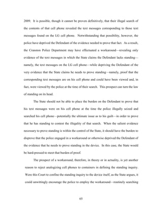 2009. It is possible, though it cannot be proven definitively, that their illegal search of

the contents of that cell phone revealed the text messages corresponding to those text

messages found on the LG cell phone. Notwithstanding that possibility, however, the

police have deprived the Defendant of the evidence needed to prove that fact. As a result,

the Cranston Police Department may have effectuated a workaround—revealing only

evidence of the text messages in which the State claims the Defendant lacks standing—

namely, the text messages on the LG cell phone—while depriving the Defendant of the

very evidence that the State claims he needs to prove standing—namely, proof that the

corresponding text messages are on his cell phone and could have been viewed and, in

fact, were viewed by the police at the time of their search. This prospect can turn the law

of standing on its head.

       The State should not be able to place the burden on the Defendant to prove that

his text messages were on his cell phone at the time the police illegally seized and

searched his cell phone—potentially the ultimate issue as to his guilt—in order to prove

that he has standing to contest the illegality of that search. When the salient evidence

necessary to prove standing is within the control of the State, it should have the burden to

disprove that the police engaged in a workaround or otherwise deprived the Defendant of

the evidence that he needs to prove standing in the device. In this case, the State would

be hard-pressed to meet that burden of proof.

       The prospect of a workaround, therefore, in theory or in actuality, is yet another

reason to reject analogizing cell phones to containers in defining the standing inquiry.

Were this Court to confine the standing inquiry to the device itself, as the State argues, it

could unwittingly encourage the police to employ the workaround—routinely searching




                                            65
 