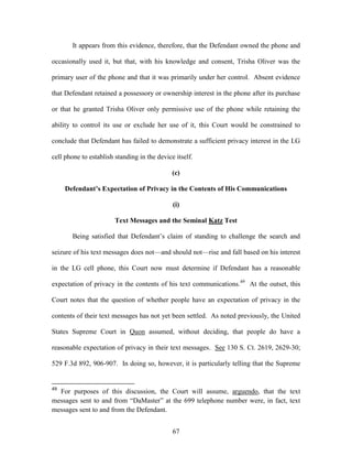 It appears from this evidence, therefore, that the Defendant owned the phone and

occasionally used it, but that, with his knowledge and consent, Trisha Oliver was the

primary user of the phone and that it was primarily under her control. Absent evidence

that Defendant retained a possessory or ownership interest in the phone after its purchase

or that he granted Trisha Oliver only permissive use of the phone while retaining the

ability to control its use or exclude her use of it, this Court would be constrained to

conclude that Defendant has failed to demonstrate a sufficient privacy interest in the LG

cell phone to establish standing in the device itself.

                                              (c)

     Defendant’s Expectation of Privacy in the Contents of His Communications

                                              (i)

                        Text Messages and the Seminal Katz Test

       Being satisfied that Defendant‘s claim of standing to challenge the search and

seizure of his text messages does not—and should not—rise and fall based on his interest

in the LG cell phone, this Court now must determine if Defendant has a reasonable

expectation of privacy in the contents of his text communications.49 At the outset, this

Court notes that the question of whether people have an expectation of privacy in the

contents of their text messages has not yet been settled. As noted previously, the United

States Supreme Court in Quon assumed, without deciding, that people do have a

reasonable expectation of privacy in their text messages. See 130 S. Ct. 2619, 2629-30;

529 F.3d 892, 906-907. In doing so, however, it is particularly telling that the Supreme


49
  For purposes of this discussion, the Court will assume, arguendo, that the text
messages sent to and from ―DaMaster‖ at the 699 telephone number were, in fact, text
messages sent to and from the Defendant.


                                              67
 