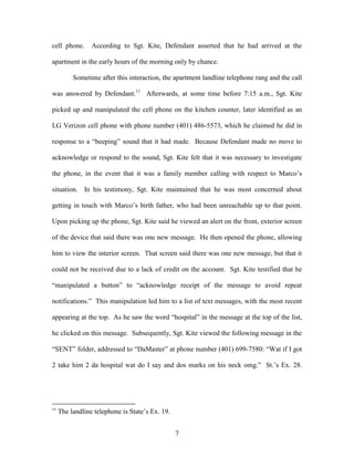 cell phone.      According to Sgt. Kite, Defendant asserted that he had arrived at the

apartment in the early hours of the morning only by chance.

          Sometime after this interaction, the apartment landline telephone rang and the call

was answered by Defendant.11 Afterwards, at some time before 7:15 a.m., Sgt. Kite

picked up and manipulated the cell phone on the kitchen counter, later identified as an

LG Verizon cell phone with phone number (401) 486-5573, which he claimed he did in

response to a ―beeping‖ sound that it had made. Because Defendant made no move to

acknowledge or respond to the sound, Sgt. Kite felt that it was necessary to investigate

the phone, in the event that it was a family member calling with respect to Marco‘s

situation. In his testimony, Sgt. Kite maintained that he was most concerned about

getting in touch with Marco‘s birth father, who had been unreachable up to that point.

Upon picking up the phone, Sgt. Kite said he viewed an alert on the front, exterior screen

of the device that said there was one new message. He then opened the phone, allowing

him to view the interior screen. That screen said there was one new message, but that it

could not be received due to a lack of credit on the account. Sgt. Kite testified that he

―manipulated a button‖ to ―acknowledge receipt of the message to avoid repeat

notifications.‖ This manipulation led him to a list of text messages, with the most recent

appearing at the top. As he saw the word ―hospital‖ in the message at the top of the list,

he clicked on this message. Subsequently, Sgt. Kite viewed the following message in the

―SENT‖ folder, addressed to ―DaMaster‖ at phone number (401) 699-7580: ―Wat if I got

2 take him 2 da hospital wat do I say and dos marks on his neck omg.‖ St.‘s Ex. 28.




11
     The landline telephone is State‘s Ex. 19.


                                                 7
 