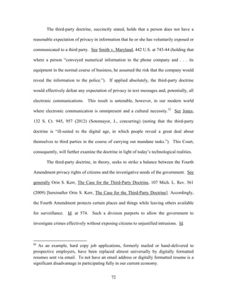 The third-party doctrine, succinctly stated, holds that a person does not have a

reasonable expectation of privacy in information that he or she has voluntarily exposed or

communicated to a third party. See Smith v. Maryland, 442 U.S. at 743-44 (holding that

where a person ―conveyed numerical information to the phone company and . . . its

equipment in the normal course of business, he assumed the risk that the company would

reveal the information to the police.‖). If applied absolutely, the third-party doctrine

would effectively defeat any expectation of privacy in text messages and, potentially, all

electronic communications. This result is untenable, however, in our modern world

where electronic communication is omnipresent and a cultural necessity. 52 See Jones,

132 S. Ct. 945, 957 (2012) (Sotomayor, J., concurring) (noting that the third-party

doctrine is ―ill-suited to the digital age, in which people reveal a great deal about

themselves to third parties in the course of carrying out mundane tasks.‖). This Court,

consequently, will further examine the doctrine in light of today‘s technological realities.

       The third-party doctrine, in theory, seeks to strike a balance between the Fourth

Amendment privacy rights of citizens and the investigative needs of the government. See

generally Orin S. Kerr, The Case for the Third-Party Doctrine, 107 Mich. L. Rev. 561

(2009) [hereinafter Orin S. Kerr, The Case for the Third-Party Doctrine]. Accordingly,

the Fourth Amendment protects certain places and things while leaving others available

for surveillance.   Id. at 574. Such a division purports to allow the government to

investigate crimes effectively without exposing citizens to unjustified intrusions. Id.



52
   As an example, hard copy job applications, formerly mailed or hand-delivered to
prospective employers, have been replaced almost universally by digitally formatted
resumes sent via email. To not have an email address or digitally formatted resume is a
significant disadvantage in participating fully in our current economy.


                                             72
 