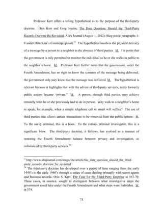 Professor Kerr offers a telling hypothetical as to the purpose of the third-party

doctrine.   Orin Kerr and Greg Jojeim, The Data Question: Should the Third-Party

Records Doctrine Be Revisited, ABA Journal (August 1, 2012) (blog post) (paragraphs 1-

8 under Orin Kerr‘s Counterproposal).53 The hypothetical involves the physical delivery

of a message by a person to a neighbor in the absence of third parties. Id. He posits that

the government is only permitted to monitor the individual as he or she walks in public to

the neighbor‘s home. Id.    Professor Kerr further notes that the government, under the

Fourth Amendment, has no right to know the contents of the message being delivered;

the government only may know that the message was delivered. Id.      The hypothetical is

relevant because it highlights that with the advent of third-party services, many formerly

public actions became ―private.‖ Id.      A person, through third parties, may achieve

remotely what he or she previously had to do in person. Why walk to a neighbor‘s home

to speak, for example, when a simple telephone call or email will suffice? The use of

third parties thus allows certain transactions to be removed from the public sphere. Id.

To the savvy criminal, this is a boon. To the curious criminal investigator, this is a

significant blow.   The third-party doctrine, it follows, has evolved as a manner of

restoring the Fourth Amendment balance between privacy and investigation, as

imbalanced by third-party services.54


53
   http://www.abajournal.com/magazine/article/the_data_question_should_the_third-
party_records_doctrine_be_revisited
54
    The third-party doctrine has developed over a period of time ranging from the early
1950‘s to the early 1980‘s through a series of cases dealing primarily with secret agents
and business records. Orin S. Kerr, The Case for the Third-Party Doctrine at 567-70.
These cases, in essence, sought to distinguish between what investigative steps the
government could take under the Fourth Amendment and what steps were forbidden. Id.
at 574.


                                           73
 