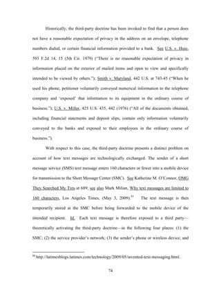 Historically, the third-party doctrine has been invoked to find that a person does

not have a reasonable expectation of privacy in the address on an envelope, telephone

numbers dialed, or certain financial information provided to a bank. See U.S. v. Huie,

593 F.2d 14, 15 (5th Cir. 1979) (―There is no reasonable expectation of privacy in

information placed on the exterior of mailed items and open to view and specifically

intended to be viewed by others.‖); Smith v. Maryland, 442 U.S. at 743-45 (―When he

used his phone, petitioner voluntarily conveyed numerical information to the telephone

company and ‗exposed‘ that information to its equipment in the ordinary course of

business.‖); U.S. v. Miller, 425 U.S. 435, 442 (1976) (―All of the documents obtained,

including financial statements and deposit slips, contain only information voluntarily

conveyed to the banks and exposed to their employees in the ordinary course of

business.‖).

          With respect to this case, the third-party doctrine presents a distinct problem on

account of how text messages are technologically exchanged. The sender of a short

message service (SMS) text message enters 160 characters or fewer into a mobile device

for transmission to the Short Message Center (SMC). See Katherine M. O‘Connor, OMG

They Searched My Txts at 689; see also Mark Milian, Why text messages are limited to

160 characters, Los Angeles Times, (May 3, 2009).55             The text message is then

temporarily stored at the SMC before being forwarded to the mobile device of the

intended recipient.     Id.   Each text message is therefore exposed to a third party—

theoretically activating the third-party doctrine—in the following four places: (1) the

SMC; (2) the service provider‘s network; (3) the sender‘s phone or wireless device; and


55
     http://latimesblogs.latimes.com/technology/2009/05/invented-text-messaging.html.


                                              74
 