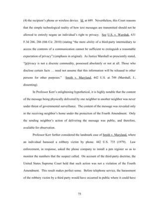 (4) the recipient‘s phone or wireless device. Id. at 689. Nevertheless, this Court reasons

that the simple technological reality of how text messages are transmitted should not be

allowed to entirely negate an individual‘s right to privacy. See U.S. v. Warshak, 631

F.3d 266, 286 (6th Cir. 2010) (stating ―the mere ability of a third-party intermediary to

access the contents of a communication cannot be sufficient to extinguish a reasonable

expectation of privacy‖) (emphasis in original). As Justice Marshall so presciently stated,

―[p]rivacy is not a discrete commodity, possessed absolutely or not at all. Those who

disclose certain facts … need not assume that this information will be released to other

persons for other purposes.‖      Smith v. Maryland, 442 U.S. at 749 (Marshall, J.,

dissenting).

       In Professor Kerr‘s enlightening hypothetical, it is highly notable that the content

of the message being physically delivered by one neighbor to another neighbor was never

under threat of governmental surveillance. The content of the message was revealed only

in the receiving neighbor‘s home under the protection of the Fourth Amendment. Only

the sending neighbor‘s action of delivering the message was public, and therefore,

available for observation.

       Professor Kerr further considered the landmark case of Smith v. Maryland, where

an individual harassed a robbery victim by phone. 442 U.S. 735 (1979).                Law

enforcement, in response, asked the phone company to install a pen register so as to

monitor the numbers that the suspect called. On account of the third-party doctrine, the

United States Supreme Court held that such action was not a violation of the Fourth

Amendment. This result makes perfect sense. Before telephone service, the harassment

of the robbery victim by a third party would have occurred in public where it could have




                                            75
 