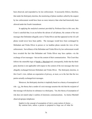 been observed, and responded to, by law enforcement. It necessarily follows, therefore,

that under the third-party doctrine, the monitoring of phone numbers called by the suspect

by law enforcement would have been no more intrusive than what had historically been

allowed under the Fourth Amendment.

       In applying the analytical construct provided by Professor Kerr to this case, this

Court is satisfied that, in an era before the advent of cell phones, the content of the text

messages that Defendant allegedly sent to Trisha Oliver and that appeared on the LG cell

phone would never have been public. The messages would have been exchanged by

Defendant and Trisha Oliver in person or via landline phone outside the view of law

enforcement. Surveillance of the Defendant and Trisha Oliver by law enforcement would

have revealed the fact that Defendant and Trisha Oliver may have spoken—via the

exchange of text messages—but not the content of their communication. This Court thus

follows the ostensible logic of Smith v. Maryland and, consequently, holds that the third-

party doctrine is not applicable with respect to the content of the text messages that were

allegedly exchanged between Defendant and Trisha Oliver. The third-party doctrine, in

this Court‘s view, defeats an expectation of privacy, at most, as to the fact that the two

parties actually exchanged text messages.

       Moreover, the third-party doctrine is impliedly based on a theory of assumption of

risk—i.e., the theory that a sender of a text message assumes the risk that the recipient of

that message will disclose its substance to a third party. Yet, this theory of assumption of

risk does not match today‘s realities of electronic communications. As Justice Marshall

observed apropos telephones:

       Implicit in the concept of assumption of risk is some notion of choice ….
       By contrast here, unless a person is prepared to forgo use of what for



                                            76
 
