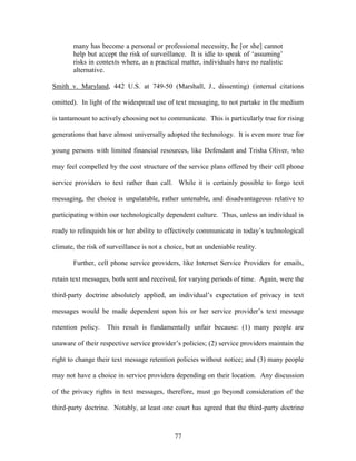 many has become a personal or professional necessity, he [or she] cannot
       help but accept the risk of surveillance. It is idle to speak of ‗assuming‘
       risks in contexts where, as a practical matter, individuals have no realistic
       alternative.

Smith v. Maryland, 442 U.S. at 749-50 (Marshall, J., dissenting) (internal citations

omitted). In light of the widespread use of text messaging, to not partake in the medium

is tantamount to actively choosing not to communicate. This is particularly true for rising

generations that have almost universally adopted the technology. It is even more true for

young persons with limited financial resources, like Defendant and Trisha Oliver, who

may feel compelled by the cost structure of the service plans offered by their cell phone

service providers to text rather than call. While it is certainly possible to forgo text

messaging, the choice is unpalatable, rather untenable, and disadvantageous relative to

participating within our technologically dependent culture. Thus, unless an individual is

ready to relinquish his or her ability to effectively communicate in today‘s technological

climate, the risk of surveillance is not a choice, but an undeniable reality.

       Further, cell phone service providers, like Internet Service Providers for emails,

retain text messages, both sent and received, for varying periods of time. Again, were the

third-party doctrine absolutely applied, an individual‘s expectation of privacy in text

messages would be made dependent upon his or her service provider‘s text message

retention policy.   This result is fundamentally unfair because: (1) many people are

unaware of their respective service provider‘s policies; (2) service providers maintain the

right to change their text message retention policies without notice; and (3) many people

may not have a choice in service providers depending on their location. Any discussion

of the privacy rights in text messages, therefore, must go beyond consideration of the

third-party doctrine. Notably, at least one court has agreed that the third-party doctrine



                                              77
 