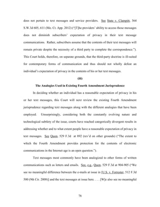 does not pertain to text messages and service providers. See State v. Clampitt, 364

S.W.3d 605, 611 (Mo. Ct. App. 2012) (―[T]he providers‘ ability to access those messages

does not diminish subscribers‘ expectation of privacy in their text message

communications. Rather, subscribers assume that the contents of their text messages will

remain private despite the necessity of a third party to complete the correspondence.‖).

This Court holds, therefore, on separate grounds, that the third-party doctrine is ill-suited

for contemporary forms of communication and thus should not wholly defeat an

individual‘s expectation of privacy in the contents of his or her text messages.

                                            (iii)

         The Analogies Used in Existing Fourth Amendment Jurisprudence

       In deciding whether an individual has a reasonable expectation of privacy in his

or her text messages, this Court will next review the existing Fourth Amendment

jurisprudence regarding text messages along with the different analogies that have been

employed.     Unsurprisingly, considering both the constantly evolving nature and

technological subtlety of the issue, courts have reached categorically divergent results in

addressing whether and to what extent people have a reasonable expectation of privacy in

text messages. See Quon, 529 F.3d at 892 (rev‘d on other grounds) (―The extent to

which the Fourth Amendment provides protection for the contents of electronic

communications in the Internet age is an open question.‖).

       Text messages most commonly have been analogized to other forms of written

communications such as letters and emails. See, e.g., Quon, 529 F.3d at 904-905 (―We

see no meaningful difference between the e-mails at issue in [U.S. v. Forrester, 512 F.3d

500 (9th Cir. 2008)] and the text messages at issue here. . . . [W]e also see no meaningful




                                             78
 