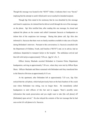 Though this message was located in the ―SENT‖ folder, it indicates that it was ―Saved,‖

implying that the attempt to send it failed and it never reached its intended recipient.

       Though Sgt. Kite stated in his testimony that he was disturbed by this message

and found it suspicious, he claimed that he did not scroll through the rest of the messages

on the phone. Sgt. Kite testified that, after reading this one message, he closed and

replaced the phone on the counter and called Lieutenant Sacoccia at headquarters to

inform him of the suspicious text message.         During that phone call, Sgt. Kite also

informed Lt. Sacoccia that there were no family members available to take care of Jazyln

during Defendant‘s interview. Pursuant to this conversation, Lt. Sacoccia consulted with

the Department of Children, Youth, and Families (―DCYF‖) and, on its advice, had an

ambulance dispatched to transport Jazlyn to the hospital. The ambulance arrived and

then left with Jazlyn at approximately 7:20 a.m. See St.‘s Ex. 5.

       Officer Jeremy Machado escorted Defendant to Cranston Police Department

headquarters, arriving at approximately 7:30 a.m., where they were met by Officer Ryan

Shore. Officers Machado and Shore remained with Defendant until they transferred him

to the Detective Division at approximately 8:15 a.m.

       At the apartment, after Defendant left at approximately 7:25 a.m., Sgt. Kite

noticed that the cell phone, which had previously been on the back headrest of the couch

near where Defendant was sitting, was no longer there.              He immediately called

headquarters to alert officers of this fact and to suggest, ―there‘s possibly some

information that needs preservation and you might want to take [the cell phone] off

[Defendant] upon arrival.‖ He also relayed the contents of the text message that he had

seen on the LG cell phone to Lt. Sacoccia.




                                              8
 