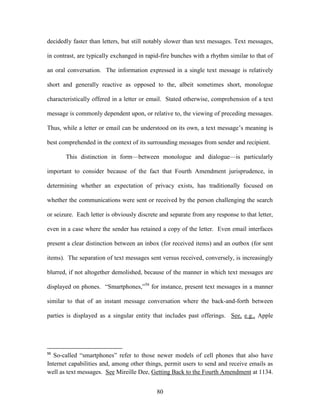 decidedly faster than letters, but still notably slower than text messages. Text messages,

in contrast, are typically exchanged in rapid-fire bunches with a rhythm similar to that of

an oral conversation. The information expressed in a single text message is relatively

short and generally reactive as opposed to the, albeit sometimes short, monologue

characteristically offered in a letter or email. Stated otherwise, comprehension of a text

message is commonly dependent upon, or relative to, the viewing of preceding messages.

Thus, while a letter or email can be understood on its own, a text message‘s meaning is

best comprehended in the context of its surrounding messages from sender and recipient.

       This distinction in form—between monologue and dialogue—is particularly

important to consider because of the fact that Fourth Amendment jurisprudence, in

determining whether an expectation of privacy exists, has traditionally focused on

whether the communications were sent or received by the person challenging the search

or seizure. Each letter is obviously discrete and separate from any response to that letter,

even in a case where the sender has retained a copy of the letter. Even email interfaces

present a clear distinction between an inbox (for received items) and an outbox (for sent

items). The separation of text messages sent versus received, conversely, is increasingly

blurred, if not altogether demolished, because of the manner in which text messages are

displayed on phones. ―Smartphones,‖56 for instance, present text messages in a manner

similar to that of an instant message conversation where the back-and-forth between

parties is displayed as a singular entity that includes past offerings. See, e.g., Apple




56
   So-called ―smartphones‖ refer to those newer models of cell phones that also have
Internet capabilities and, among other things, permit users to send and receive emails as
well as text messages. See Mireille Dee, Getting Back to the Fourth Amendment at 1134.


                                            80
 