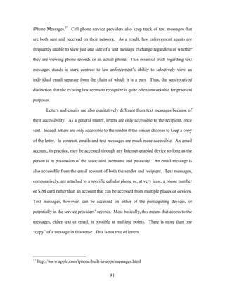 iPhone Messages.57 Cell phone service providers also keep track of text messages that

are both sent and received on their network. As a result, law enforcement agents are

frequently unable to view just one side of a text message exchange regardless of whether

they are viewing phone records or an actual phone. This essential truth regarding text

messages stands in stark contrast to law enforcement‘s ability to selectively view an

individual email separate from the chain of which it is a part. Thus, the sent/received

distinction that the existing law seems to recognize is quite often unworkable for practical

purposes.

         Letters and emails are also qualitatively different from text messages because of

their accessibility. As a general matter, letters are only accessible to the recipient, once

sent. Indeed, letters are only accessible to the sender if the sender chooses to keep a copy

of the letter. In contrast, emails and text messages are much more accessible. An email

account, in practice, may be accessed through any Internet-enabled device so long as the

person is in possession of the associated username and password. An email message is

also accessible from the email account of both the sender and recipient. Text messages,

comparatively, are attached to a specific cellular phone or, at very least, a phone number

or SIM card rather than an account that can be accessed from multiple places or devices.

Text messages, however, can be accessed on either of the participating devices, or

potentially in the service providers‘ records. Most basically, this means that access to the

messages, either text or email, is possible at multiple points. There is more than one

―copy‖ of a message in this sense. This is not true of letters.




57
     http://www.apple.com/iphone/built-in-apps/messages.html


                                             81
 