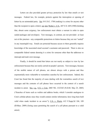 Letters are also provided greater privacy protection by law than emails or text

messages. Federal law, for example, protects against the interception or opening of

letters by an unintended party. See 18 U.S.C. 1708 (making it a crime for anyone other

than the recipient to open a letter); see also Walter v. U.S., 447 U.S. 649 (1980) (holding

that, absent some exigency, law enforcement must obtain a warrant in order to open

sealed packages and envelopes). Text messages, in contrast, are not provided—at least

not at this juncture—any comparable protections to letters because they are not ―sealed‖

in any meaningful way. Emails are protected because access to them generally requires

knowledge of the associated email account‘s username and password. There is also no

comparable federal statute deeming it a crime for someone other than the addressee to

intercept and read a text message.

           Finally, it should be noted that letters are not nearly as subject to view by law

enforcement because they are rarely carried on people‘s persons. Text messages, because

of the mobile nature of cell phones, are almost always with a person and thus

exponentially more vulnerable to warrantless searches by law enforcement. Indeed, this

Court has found that the majority of cases dealing with the warrantless search of text

messages and the contents of cell phones have occurred in the context of a search

incident to arrest. See, e.g., U.S. v. Cote, 2005 WL 1323343 (N.D.Ill. May 25, 2005)

(―Searches of items such as wallets and address books, which I consider analogous to

Cote's cellular phone since they would contain similar information, have long been held

valid when made incident to an arrest.‖); U.S. v. Wurie, 612 F.Supp.2d 104, 109

(D.Mass. 2009) (listing cases permitting the search of a cell phone pursuant to a valid

arrest).




                                              82
 