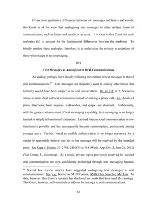 Given these qualitative differences between text messages and letters and emails,

this Court is of the view that analogizing text messages to other written forms of

communication, such as letters and emails, is an error. It is clear to this Court that such

analogies fail to account for the fundamental differences between the mediums. To

blindly employ these analogies, therefore, is to undervalue the privacy expectations of

those who engage in text messaging.

                                           (iv)

                Text Messages as Analogized to Oral Communications

       An analogy perhaps more closely reflecting the realities of text messages is that of

oral communications.58 Text messages are frequently used to convey information that

formerly would have been subject to an oral conversation. Br. of EFF at 7. Scenarios

where an individual will text information instead of making a phone call—i.e., details of

plans, directions, basic inquires, well-wishes, and quips—are abundant. Additionally,

with the general advancement of text messaging capability, text messaging is no longer

limited to simple informational statements. Layered interpersonal communication is now

functionally possible and has consequently become commonplace, particularly among

younger users. Further, visual or audible authentication is no longer necessary for a

sender to reasonably believe that his or her message will be received by the intended

party. See State v. Hinton, 2012 WL 2401673 at *14 (Wash. App. Div. 2, June 26, 2012)

(Van Deren, J., dissenting). As a result, private topics previously reserved for secured

oral communication are now confidently exchanged through text messaging because

58
   Several law review articles have suggested analogizing text messages to oral
communications. See, e.g., Katherine M. O‘Connor, OMG They Searched My Txts. To
date, however, this Court‘s research has disclosed no courts that have used this analogy.
This Court, however, will nonetheless address the analogy to oral communications.


                                            83
 