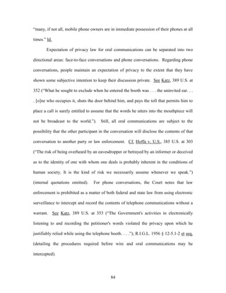 ―many, if not all, mobile phone owners are in immediate possession of their phones at all

times.‖ Id.

       Expectation of privacy law for oral communications can be separated into two

directional areas: face-to-face conversations and phone conversations. Regarding phone

conversations, people maintain an expectation of privacy to the extent that they have

shown some subjective intention to keep their discussion private. See Katz, 389 U.S. at

352 (―What he sought to exclude when he entered the booth was . . . the uninvited ear. . .

. [o]ne who occupies it, shuts the door behind him, and pays the toll that permits him to

place a call is surely entitled to assume that the words he utters into the mouthpiece will

not be broadcast to the world.‖).      Still, all oral communications are subject to the

possibility that the other participant in the conversation will disclose the contents of that

conversation to another party or law enforcement. Cf. Hoffa v. U.S., 385 U.S. at 303

(―The risk of being overheard by an eavesdropper or betrayed by an informer or deceived

as to the identity of one with whom one deals is probably inherent in the conditions of

human society. It is the kind of risk we necessarily assume whenever we speak.‖)

(internal quotations omitted).     For phone conversations, the Court notes that law

enforcement is prohibited as a matter of both federal and state law from using electronic

surveillance to intercept and record the contents of telephone communications without a

warrant. See Katz, 389 U.S. at 353 (―The Government's activities in electronically

listening to and recording the petitioner's words violated the privacy upon which he

justifiably relied while using the telephone booth. . . .‖); R.I.G.L. 1956 § 12-5.1-2 et seq.

(detailing the procedures required before wire and oral communications may be

intercepted).




                                             84
 