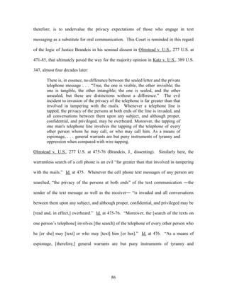 therefore, is to undervalue the privacy expectations of those who engage in text

messaging as a substitute for oral communication. This Court is reminded in this regard

of the logic of Justice Brandeis in his seminal dissent in Olmstead v. U.S., 277 U.S. at

471-85, that ultimately paved the way for the majority opinion in Katz v. U.S., 389 U.S.

347, almost four decades later:

       There is, in essence, no difference between the sealed letter and the private
       telephone message . . . ―True, the one is visible, the other invisible; the
       one is tangible, the other intangible; the one is sealed, and the other
       unsealed, but these are distinctions without a difference.‖ The evil
       incident to invasion of the privacy of the telephone is far greater than that
       involved in tampering with the mails. Whenever a telephone line is
       tapped, the privacy of the persons at both ends of the line is invaded, and
       all conversations between them upon any subject, and although proper,
       confidential, and privileged, may be overheard. Moreover, the tapping of
       one man's telephone line involves the tapping of the telephone of every
       other person whom he may call, or who may call him. As a means of
       espionage, . . . general warrants are but puny instruments of tyranny and
       oppression when compared with wire tapping.

Olmstead v. U.S., 277 U.S. at 475-76 (Brandeis, J., dissenting). Similarly here, the

warrantless search of a cell phone is an evil ―far greater than that involved in tampering

with the mails.‖ Id. at 475. Whenever the cell phone text messages of any person are

searched, ―the privacy of the persons at both ends‖ of the text communication ―the

sender of the text message as well as the receiver― ―is invaded and all conversations

between them upon any subject, and although proper, confidential, and privileged may be

[read and, in effect,] overheard.‖ Id. at 475-76. ―Moreover, the [search of the texts on

one person‘s telephone] involves [the search] of the telephone of every other person who

he [or she] may [text] or who may [text] him [or her].‖ Id. at 476. ―As a means of

espionage, [therefore,] general warrants are but puny instruments of tyranny and




                                            86
 