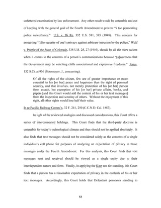 unfettered examination by law enforcement. Any other result would be untenable and out

of keeping with the general goal of the Fourth Amendment to prevent ―a too permeating

police surveillance.‖   U.S. v. Di Re, 332 U.S. 581, 595 (1948).         This concern for

protecting ―[t]he security of one‘s privacy against arbitrary intrusion by the police,‖ Wolf

v. People of the State of Colorado, 338 U.S. 25, 27 (1949), should be all the more salient

when it comes to the contents of a person‘s communications because ―[a]wareness that

the Government may be watching chills associational and expressive freedoms.‖ Jones,

132 S.Ct. at 956 (Sotomayor, J., concurring).

       Of all the rights of the citizen, few are of greater importance or more
       essential to his [or her] peace and happiness than the right of personal
       security, and that involves, not merely protection of his [or her] person
       from assault, but exemption of his [or her] private affairs, books, and
       papers [and this Court would add the content of his or her text messages]
       from the inspection and scrutiny of others. Without the enjoyment of this
       right, all other rights would lose half their value.

In re Pacific Railway Comm‘n, 32 F. 241, 250 (C.C.N.D. Cal. 1887).

       In light of the reviewed analogies and discussed considerations, this Court offers a

series of interconnected holdings.     This Court finds that the third-party doctrine is

untenable for today‘s technological climate and thus should not be applied absolutely. It

also finds that text messages should not be considered solely as the contents of a single

individual‘s cell phone for purposes of analyzing an expectation of privacy in those

messages under the Fourth Amendment. For this analysis, this Court finds that text

messages sent and received should be viewed as a single entity due to their

interdependent nature and form. Finally, in applying the Katz test for standing, this Court

finds that a person has a reasonable expectation of privacy in the contents of his or her

text messages.    Accordingly, this Court holds that Defendant possesses standing to




                                            88
 