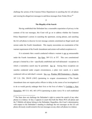 challenge the actions of the Cranston Police Department in searching the LG cell phone

and viewing his alleged text messages to and those messages from Trisha Oliver.60

                                           3

                              The Illegality of the Search

       Having established that Defendant has a reasonable expectation of privacy in the

contents of his text messages, this Court will go on to address whether the Cranston

Police Department‘s actions in searching the apartment, seizing phones, and searching

the LG cell phone to discover its text message contents constituted an illegal search and

seizure under the Fourth Amendment. This inquiry necessitates an examination of the

warrant requirement of the Fourth Amendment and certain well-settled exceptions to it.

       It is axiomatic that a search conducted without a warrant is per se unreasonable

under the Fourth Amendment. See Katz, 389 U.S. at 357. This core constitutional

precept is limited by a few—specifically established and well-delineated—exceptions in

which a warrantless search may be permitted. See id. Among these exceptions are

searches conducted under exigent circumstances, a plain view search, or a search

conducted with an individual‘s consent. See, e.g., Warden, MD Penitentiary v. Hayden,

387 U.S. 294, 298-99 (1967) (pertaining to exigent circumstances) (―The Fourth

Amendment does not require police officers to delay in the course of an investigation if

to do so would gravely endanger their lives or the lives of others.‖); Coolidge v. New

Hampshire, 403 U.S. 443, 465 (1971) (pertaining to plain view) (―It is well established


60
  The State does not challenge the Defendant‘s right to contest the search of any other
phones in evidence. In fact, it appears to assert that both the Metro PCS cell phone and
the T-Mobile cell phone belong to the Defendant. Regardless, this Court‘s determination
with respect to the Defendant‘s standing to challenge the text messages on the LG cell
phone obviously would extend to his text messages on any other cell phone in evidence.


                                           89
 