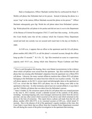 Back at headquarters, Officer Machado testified that he confiscated the black T-

Mobile cell phone that Defendant had on his person. Instead of placing the phone in a

secure ―trap‖ at the station, Officer Machado secured the phone on his person.12 Officer

Machado subsequently gave Sgt. Walsh the cell phone taken from Defendant‘s person.

Sgt. Walsh placed the cell phone in his pocket and did not turn it over to the Department

of the Bureau of Criminal Investigation (―B.C.I.‖) until later that evening. At this point,

this Court briefly notes that all the evidence which the Cranston Police Department

seized and took into custody was not secured until much later in the day on October 4,

2009.

        At 8:09 a.m., it appears that an officer at the apartment used the LG cell phone,

phone number (401) 486-5573, to call the phone‘s voicemail account, though the officer

hung up after 15 seconds.13 St.‘s Ex. 32. Sgt. Kite remained on scene in a supervisory

capacity until 10:15 a.m., during which time Detectives Wayne Cushman and Peter


12
   Prior to and throughout this hearing, there were blatant inconsistencies in the evidence
about which cell phones were seized from the apartment. Sgt. Kite testified that the cell
phone that was missing after Defendant‘s departure from the apartment was a Metro PCS
cell phone. Likewise, the many warrant affidavits mention that a Metro PCS cell phone
belonging to the Defendant was taken from him while he was in police custody. Yet, that
cell phone appears on the B.C.I. seizure report and photographs taken at the apartment at
9:22 a.m. reveal that the Metro PCS cell phone was on the dining room table at the
apartment at that time. In other testimony and at least one warrant affidavit, it says that it
was the T-Mobile cell phone that was taken from the Defendant‘s person.
13
   State‘s Exhibit 32, the extraction report of the LG cell phone that was created pursuant
to the June 8, 2012 warrant, reveals a detailed account of the contents of the phone,
including: incoming/outgoing calls, texts messages sent/received, alerts from the service
provider, and any other action which occurred on the device and which remained on the
device at the time of extraction. This report shows a phone call made from the LG cell
phone, number (401) 486-5573, to its voicemail account at 8:09 a.m., which lasted 15
seconds. Due to the absence of all of the apartment‘s regular residents at this time, this
Court finds it most likely that an officer from the Cranston Police Department executed
this call during the course of the police investigation in the apartment that morning.


                                              9
 