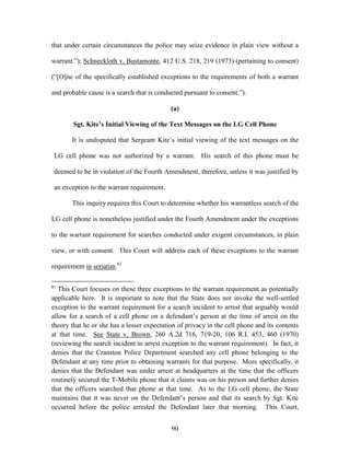 that under certain circumstances the police may seize evidence in plain view without a

warrant.‖); Schneckloth v. Bustamonte, 412 U.S. 218, 219 (1973) (pertaining to consent)

(―[O]ne of the specifically established exceptions to the requirements of both a warrant

and probable cause is a search that is conducted pursuant to consent.‖).

                                            (a)

        Sgt. Kite’s Initial Viewing of the Text Messages on the LG Cell Phone

       It is undisputed that Sergeant Kite‘s initial viewing of the text messages on the

 LG cell phone was not authorized by a warrant. His search of this phone must be

 deemed to be in violation of the Fourth Amendment, therefore, unless it was justified by

 an exception to the warrant requirement.

       This inquiry requires this Court to determine whether his warrantless search of the

LG cell phone is nonetheless justified under the Fourth Amendment under the exceptions

to the warrant requirement for searches conducted under exigent circumstances, in plain

view, or with consent. This Court will address each of these exceptions to the warrant

requirement in seriatim.61

61
   This Court focuses on these three exceptions to the warrant requirement as potentially
applicable here. It is important to note that the State does not invoke the well-settled
exception to the warrant requirement for a search incident to arrest that arguably would
allow for a search of a cell phone on a defendant‘s person at the time of arrest on the
theory that he or she has a lesser expectation of privacy in the cell phone and its contents
at that time. See State v. Brown, 260 A.2d 716, 719-20, 106 R.I. 453, 460 (1970)
(reviewing the search incident to arrest exception to the warrant requirement). In fact, it
denies that the Cranston Police Department searched any cell phone belonging to the
Defendant at any time prior to obtaining warrants for that purpose. More specifically, it
denies that the Defendant was under arrest at headquarters at the time that the officers
routinely secured the T-Mobile phone that it claims was on his person and further denies
that the officers searched that phone at that time. As to the LG cell phone, the State
maintains that it was never on the Defendant‘s person and that its search by Sgt. Kite
occurred before the police arrested the Defendant later that morning. This Court,


                                            90
 