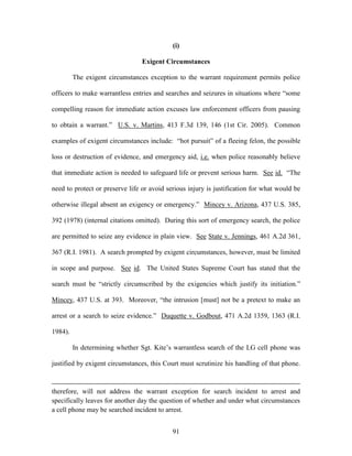 (i)

                                 Exigent Circumstances

         The exigent circumstances exception to the warrant requirement permits police

officers to make warrantless entries and searches and seizures in situations where ―some

compelling reason for immediate action excuses law enforcement officers from pausing

to obtain a warrant.‖ U.S. v. Martins, 413 F.3d 139, 146 (1st Cir. 2005). Common

examples of exigent circumstances include: ―hot pursuit‖ of a fleeing felon, the possible

loss or destruction of evidence, and emergency aid, i.e. when police reasonably believe

that immediate action is needed to safeguard life or prevent serious harm. See id. ―The

need to protect or preserve life or avoid serious injury is justification for what would be

otherwise illegal absent an exigency or emergency.‖ Mincey v. Arizona, 437 U.S. 385,

392 (1978) (internal citations omitted). During this sort of emergency search, the police

are permitted to seize any evidence in plain view. See State v. Jennings, 461 A.2d 361,

367 (R.I. 1981). A search prompted by exigent circumstances, however, must be limited

in scope and purpose. See id. The United States Supreme Court has stated that the

search must be ―strictly circumscribed by the exigencies which justify its initiation.‖

Mincey, 437 U.S. at 393. Moreover, ―the intrusion [must] not be a pretext to make an

arrest or a search to seize evidence.‖ Duquette v. Godbout, 471 A.2d 1359, 1363 (R.I.

1984).

         In determining whether Sgt. Kite‘s warrantless search of the LG cell phone was

justified by exigent circumstances, this Court must scrutinize his handling of that phone.



therefore, will not address the warrant exception for search incident to arrest and
specifically leaves for another day the question of whether and under what circumstances
a cell phone may be searched incident to arrest.


                                            91
 