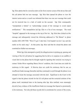 Sgt. Kite admits that he viewed an alert on the front exterior screen of the device that said

the cell phone had one new message. Sgt. Kite then opened the phone to view the

interior screen and as a result was informed that there was one new message that could

not be received due to a lack of credit on the account.            Sgt. Kite consequently

―manipulated a button‖ to ―acknowledge receipt of the message to avoid repeat

notifications.‖ This manipulation led Sgt. Kite to a list of text messages. The word

―hospital‖ appeared in the message at the top of the list. Sgt. Kite then clicked on this

message and subsequently viewed the following addressed to ―Da Master‖ at phone

number (401) 699-7580: ―Wat if I got 2 take him 2 da hospital wat do I say and dos

marks on his neck omg.‖ At that point, Sgt. Kite said that he closed the phone and

examined no further text messages.

       While Sgt. Kite attempted to justify his alleged actions in picking up, opening and

viewing of the LG cell phone by suggesting that he did so in response to an audible or

visual alert on the phone that he thought might be signaling that someone was trying to

contact Trisha Oliver regarding Marco Nieves‘ condition, this Court does not credit his

testimony in this regard.    It likewise does not credit his testimony that he saw an

insufficient funds message thereafter and thus continued to scroll through the phone in an

attempt to locate the message associated with the alert. Significant to the Court in this

regard is that the phone records for the LG cell phone and the extracted contents of the

phone itself, introduced later in the hearing after Sgt. Kite testified, were stunningly

devoid of any evidence of the insufficient funds text message that figured so prominently

in his testimony. Not only did these records fail to corroborate his version of the events,




                                             92
 