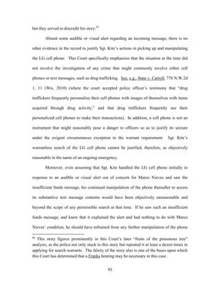but they served to discredit his story.62

       Absent some audible or visual alert regarding an incoming message, there is no

other evidence in the record to justify Sgt. Kite‘s actions in picking up and manipulating

the LG cell phone. This Court specifically emphasizes that the situation at the time did

not involve the investigation of any crime that might commonly involve either cell

phones or text messages, such as drug trafficking. See, e.g., State v. Carroll, 778 N.W.2d

1, 11 (Wis. 2010) (where the court accepted police officer‘s testimony that ―drug

traffickers frequently personalize their cell phones with images of themselves with items

acquired through drug activity,‖ and that drug traffickers frequently use their

personalized cell phones to make their transactions). In addition, a cell phone is not an

instrument that might reasonably pose a danger to officers so as to justify its seizure

under the exigent circumstances exception to the warrant requirement.             Sgt. Kite‘s

warrantless search of the LG cell phone cannot be justified, therefore, as objectively

reasonable in the name of an ongoing emergency.

       Moreover, even assuming that Sgt. Kite handled the LG cell phone initially in

response to an audible or visual alert out of concern for Marco Nieves and saw the

insufficient funds message, his continued manipulation of the phone thereafter to access

its substantive text message contents would have been objectively unreasonable and

beyond the scope of any permissible search at that time. If he saw such an insufficient

funds message, and knew that it explained the alert and had nothing to do with Marco

Nieves‘ condition, he should have refrained from any further manipulation of the phone

62
   This story figures prominently in this Court‘s later ―fruits of the poisonous tree‖
analysis, as the police not only stuck to this story but repeated it at least a dozen times in
applying for search warrants. The falsity of the story also is one of the bases upon which
this Court has determined that a Franks hearing may be necessary in this case.


                                             93
 
