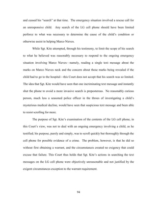 and ceased his ―search‖ at that time. The emergency situation involved a rescue call for

an unresponsive child. Any search of the LG cell phone should have been limited

perforce to what was necessary to determine the cause of the child‘s condition or

otherwise assist in helping Marco Nieves.

        While Sgt. Kite attempted, through his testimony, to limit the scope of his search

to what he believed was reasonably necessary to respond to the ongoing emergency

situation involving Marco Nieves—namely, reading a single text message about the

marks on Marco Nieves neck and the concern about those marks being revealed if the

child had to go to the hospital—this Court does not accept that his search was so limited.

The idea that Sgt. Kite would have seen that one incriminating text message and instantly

shut the phone to avoid a more invasive search is preposterous. No reasonably curious

person, much less a seasoned police officer in the throes of investigating a child‘s

mysterious medical decline, would have seen that suspicious text message and been able

to resist scrolling for more.

        The purpose of Sgt. Kite‘s examination of the contents of the LG cell phone, in

this Court‘s view, was not to deal with an ongoing emergency involving a child, as he

testified; his purpose, purely and simply, was to scroll quickly but thoroughly through the

cell phone for possible evidence of a crime. The problem, however, is that he did so

without first obtaining a warrant, and the circumstances created no exigency that could

excuse that failure. This Court thus holds that Sgt. Kite‘s actions in searching the text

messages on the LG cell phone were objectively unreasonable and not justified by the

exigent circumstances exception to the warrant requirement.




                                            94
 