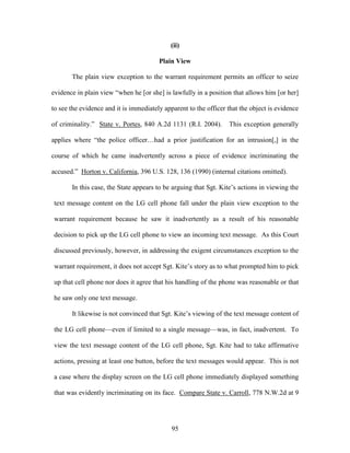 (ii)

                                        Plain View

       The plain view exception to the warrant requirement permits an officer to seize

evidence in plain view ―when he [or she] is lawfully in a position that allows him [or her]

to see the evidence and it is immediately apparent to the officer that the object is evidence

of criminality.‖ State v. Portes, 840 A.2d 1131 (R.I. 2004).      This exception generally

applies where ―the police officer…had a prior justification for an intrusion[,] in the

course of which he came inadvertently across a piece of evidence incriminating the

accused.‖ Horton v. California, 396 U.S. 128, 136 (1990) (internal citations omitted).

       In this case, the State appears to be arguing that Sgt. Kite‘s actions in viewing the

text message content on the LG cell phone fall under the plain view exception to the

warrant requirement because he saw it inadvertently as a result of his reasonable

decision to pick up the LG cell phone to view an incoming text message. As this Court

discussed previously, however, in addressing the exigent circumstances exception to the

warrant requirement, it does not accept Sgt. Kite‘s story as to what prompted him to pick

up that cell phone nor does it agree that his handling of the phone was reasonable or that

he saw only one text message.

       It likewise is not convinced that Sgt. Kite‘s viewing of the text message content of

the LG cell phone—even if limited to a single message—was, in fact, inadvertent. To

view the text message content of the LG cell phone, Sgt. Kite had to take affirmative

actions, pressing at least one button, before the text messages would appear. This is not

a case where the display screen on the LG cell phone immediately displayed something

that was evidently incriminating on its face. Compare State v. Carroll, 778 N.W.2d at 9




                                             95
 