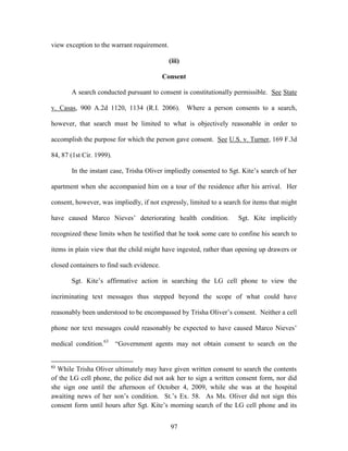 view exception to the warrant requirement.

                                             (iii)

                                           Consent

       A search conducted pursuant to consent is constitutionally permissible. See State

v. Casas, 900 A.2d 1120, 1134 (R.I. 2006). Where a person consents to a search,

however, that search must be limited to what is objectively reasonable in order to

accomplish the purpose for which the person gave consent. See U.S. v. Turner, 169 F.3d

84, 87 (1st Cir. 1999).

       In the instant case, Trisha Oliver impliedly consented to Sgt. Kite‘s search of her

apartment when she accompanied him on a tour of the residence after his arrival. Her

consent, however, was impliedly, if not expressly, limited to a search for items that might

have caused Marco Nieves‘ deteriorating health condition.            Sgt. Kite implicitly

recognized these limits when he testified that he took some care to confine his search to

items in plain view that the child might have ingested, rather than opening up drawers or

closed containers to find such evidence.

       Sgt. Kite‘s affirmative action in searching the LG cell phone to view the

incriminating text messages thus stepped beyond the scope of what could have

reasonably been understood to be encompassed by Trisha Oliver‘s consent. Neither a cell

phone nor text messages could reasonably be expected to have caused Marco Nieves‘

medical condition.63      ―Government agents may not obtain consent to search on the


63
  While Trisha Oliver ultimately may have given written consent to search the contents
of the LG cell phone, the police did not ask her to sign a written consent form, nor did
she sign one until the afternoon of October 4, 2009, while she was at the hospital
awaiting news of her son‘s condition. St.‘s Ex. 58. As Ms. Oliver did not sign this
consent form until hours after Sgt. Kite‘s morning search of the LG cell phone and its


                                             97
 