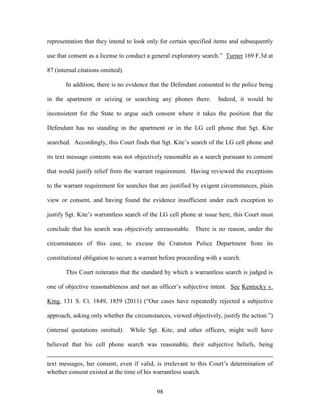 representation that they intend to look only for certain specified items and subsequently

use that consent as a license to conduct a general exploratory search.‖ Turner 169 F.3d at

87 (internal citations omitted).

       In addition, there is no evidence that the Defendant consented to the police being

in the apartment or seizing or searching any phones there.          Indeed, it would be

inconsistent for the State to argue such consent where it takes the position that the

Defendant has no standing in the apartment or in the LG cell phone that Sgt. Kite

searched. Accordingly, this Court finds that Sgt. Kite‘s search of the LG cell phone and

its text message contents was not objectively reasonable as a search pursuant to consent

that would justify relief from the warrant requirement. Having reviewed the exceptions

to the warrant requirement for searches that are justified by exigent circumstances, plain

view or consent, and having found the evidence insufficient under each exception to

justify Sgt. Kite‘s warrantless search of the LG cell phone at issue here, this Court must

conclude that his search was objectively unreasonable. There is no reason, under the

circumstances of this case, to excuse the Cranston Police Department from its

constitutional obligation to secure a warrant before proceeding with a search.

       This Court reiterates that the standard by which a warrantless search is judged is

one of objective reasonableness and not an officer‘s subjective intent. See Kentucky v.

King, 131 S. Ct. 1849, 1859 (2011) (―Our cases have repeatedly rejected a subjective

approach, asking only whether the circumstances, viewed objectively, justify the action.‖)

(internal quotations omitted).     While Sgt. Kite, and other officers, might well have

believed that his cell phone search was reasonable, their subjective beliefs, being


text messages, her consent, even if valid, is irrelevant to this Court‘s determination of
whether consent existed at the time of his warrantless search.


                                            98
 