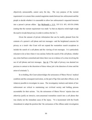 objectively unreasonable, cannot carry the day.        The very purpose of the warrant

requirement is to ensure that a neutral magistrate stands between law enforcement and the

people to decide whether it is reasonable to allow law enforcement‘s requested intrusion

into a person‘s private affairs. See McDonald v. U.S., 335 U.S. 451, 455-56 (1948)

(stating that the warrant requirement was made ―so that an objective mind might weigh

the need to invade that privacy in order to enforce the law.‖).

        Given the amount of private information that can be readily gleaned from the

contents of a person‘s cell phone and text messages—and the heightened concerns for

privacy as a result—this Court will not expand the warrantless search exceptions to

include the search of a cell phone and the viewing of text messages. It is particularly

reluctant to do so here where it was unclear, before the search of the cell phone, whether

any crime had been committed and where there was no evidence of a crime involving the

use of cell phones and text messages. See id. (―The right of privacy was deemed too

precious to entrust to the discretion of those whose job is the detection of crime and the

arrest of criminals.‖).

        In so holding, this Court acknowledges the seriousness of Marco Nieves‘ medical

condition and the consequent motivation, on the part of Sgt. Kite and other officers, to do

whatever possible to investigate its cause. The investigatory instincts and talents of law

enforcement are critical to maintaining our civilized society and holding persons

accountable for their actions. Yet, the seriousness of Marco Nieves‘ injuries does not

otherwise justify an intrusive, non-consensual warrantless search into a cell phone that

was clearly not the immediate cause of the injury. ―It is inconsistent with the Fourth

Amendment to adopt the position that ‗the seriousness of the offense under investigation




                                             99
 