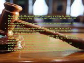 • The charges shall be explained to the accused and then be asked
whether he pleads guilty of the offences or claims to be tried –Sec 228
(2)
• If accused pleads guilty, the court shall record the plea and convict him
thereon- Sec 229
• If accused does not plead guilty then the court shall fix a date for
prosecution evidence i.e. examination of witnesses or issuing of process
or any other document- Sec 230
• On the fixed date the examination of witnesses and cross-examination
shall be done- sec 231 (1), (2) and recorded – Sec 276 (1), (2) and shall be
recorded in the language of court – Sec 277
• Arguments on behalf of the prosecution shall be recorded and the
examination of the accused shall be done.
• After hearing of parties if court thinks that there is no sufficient evidence
for proving of the offence, the accused shall be discharged.
 