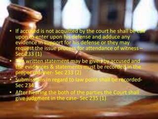• If accused is not acquitted by the court he shall be call
upon to enter upon his defense and adduce any
evidence in support for his defense or they may
request the issue process for attendance of witness –
Sec 233 (1)
• The written statement may be given by accused and
the evidences & statements must be recorded in the
proper manner- Sec 233 (2)
• Submissions in regard to law point shall be recorded-
Sec 234
• After hearing the both of the parties the Court shall
give judgment in the case- Sec 235 (1)
 