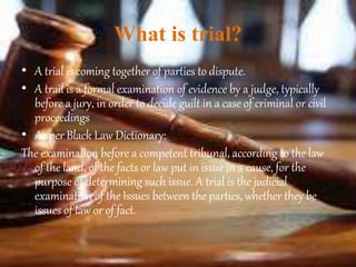What is trial?
• A trial is coming together of parties to dispute.
• A trail is a formal examination of evidence by a judge, typically
before a jury, in order to decide guilt in a case of criminal or civil
proceedings
• As per Black Law Dictionary:
The examination before a competent tribunal, according to the law
of the land, of the facts or law put in issue in a cause, for the
purpose of determining such issue. A trial is the judicial
examination of the Issues between the parties, whether they be
issues of law or of fact.
 