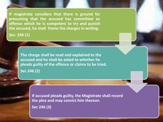 If magistrate considers that there is ground for
presuming that the accused has committed an
offence which he is competent to try and punish
the accused, he shall frame the charges in writing.
Sec- 246 (1)
The charge shall be read and explained to the
accused and he shall be asked to whether he
pleads guilty of the offence or claims to be tried.
Sec 246 (2)
If accused pleads guilty, the Magistrate shall record
the plea and may convict him thereon
Sec 246 (3)
 