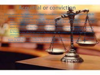 If, in any case under this Chapter in which a charge has been framed, the Magistrate finds the accused not guilty, he
shall record an order of acquittal.
1) Where, in any case under this Chapter, the Magistrate finds the accused guilty, but does not proceed in
accordance with the provisions of section 325 or section 360, he shall, after hearing the accused on the
question of sentence, pass sentence upon him according to law.
2) Where, in any case under this Chapter, a previous conviction is charged under the provisions of subsection (7)
of section 211 and the accused does not admit that he has been previously convicted as alleged in the charge,
the Magistrate may, after he has convicted the said accused, take evidence in respect of the alleged previous
conviction, and shall record a finding thereon:
Provided that no such charge shall be read out by the Magistrate no shall the accused be asked to plead
thereto no shall the previous conviction be referred to by the prosecution or in any evidence adduced by it,
unless and until the accused has been convicted under subsection (2).
Acquittal or conviction
 