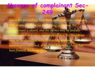 Absence of complainant Sec-
249
When the proceedings have been instituted upon complaint,
and on any day fixed for the hearing of the case, the
complainant is absent, and the offence may be lawfully
compounded or is not a cognizable offence, the Magistrate
may, in his discretion, notwithstanding anything
hereinbefore contained, at any time before the charge has
been framed, discharge the accused.
 