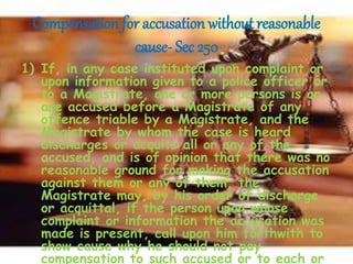 Compensation for accusation without reasonable
cause- Sec 250
1) If, in any case instituted upon complaint or
upon information given to a police officer or
to a Magistrate, one or more persons is or
are accused before a Magistrate of any
offence triable by a Magistrate, and the
Magistrate by whom the case is heard
discharges or acquits all or any of the
accused, and is of opinion that there was no
reasonable ground for making the accusation
against them or any of them, the
Magistrate may, by his order of discharge
or acquittal, if the person upon whose
complaint or information the accusation was
made is present, call upon him forthwith to
show cause why he should not pay
compensation to such accused or to each or
 