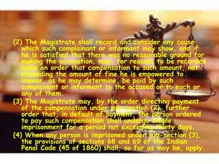 (2) The Magistrate shall record and consider any cause
which such complainant or informant may show, and if
he is satisfied that there was no reasonable ground for
making the accusation, may, for reasons to be recorded
make an order that compensation to such amount, not
exceeding the amount of fine he is empowered to
impose, as he may determine, be paid by such
complainant or informant to the accused or to each or
any of them.
(3) The Magistrate may, by the order directing payment
of the compensation under sub-section (2), further
order that, in default of payment, the person ordered
to pay such compensation shall undergo simple
imprisonment for a period not exceeding thirty days.
(4) When any person is imprisoned under sub-section (3),
the provisions of sections 68 and 69 of the Indian
Penal Code (45 of 1860) shall, so far as may be, apply.
 