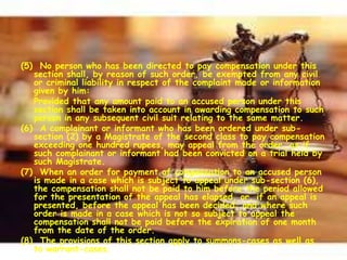(5) No person who has been directed to pay compensation under this
section shall, by reason of such order, be exempted from any civil
or criminal liability in respect of the complaint made or information
given by him:
Provided that any amount paid to an accused person under this
section shall be taken into account in awarding compensation to such
person in any subsequent civil suit relating to the same matter.
(6) A complainant or informant who has been ordered under sub-
section (2) by a Magistrate of the second class to pay compensation
exceeding one hundred rupees, may appeal from the order, as if
such complainant or informant had been convicted on a trial held by
such Magistrate.
(7) When an order for payment of compensation to an accused person
is made in a case which is subject to appeal under sub-section (6),
the compensation shall not be paid to him before the period allowed
for the presentation of the appeal has elapsed, or, if an appeal is
presented, before the appeal has been decided; and where such
order is made in a case which is not so subject to appeal the
compensation shall not be paid before the expiration of one month
from the date of the order.
(8) The provisions of this section apply to summons-cases as well as
to warrant-cases.
 